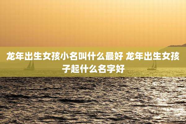 龙年出生女孩小名叫什么最好 龙年出生女孩子起什么名字好