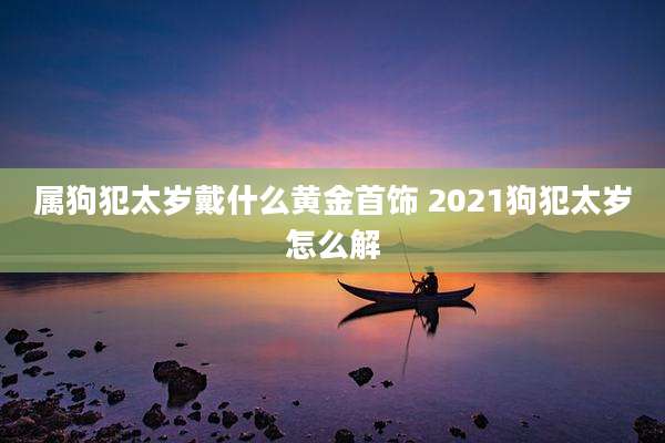 属狗犯太岁戴什么黄金首饰 2021狗犯太岁怎么解