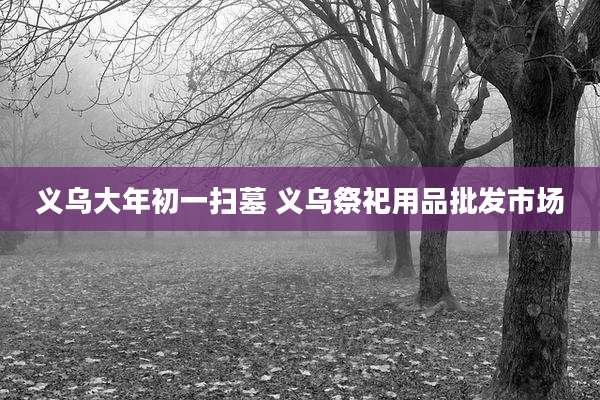 义乌大年初一扫墓 义乌祭祀用品批发市场