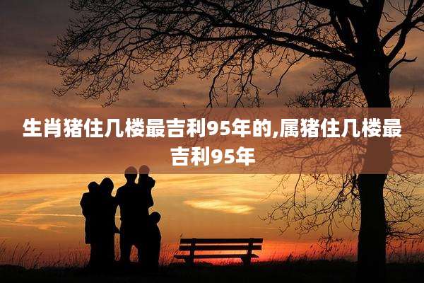 生肖猪住几楼最吉利95年的,属猪住几楼最吉利95年