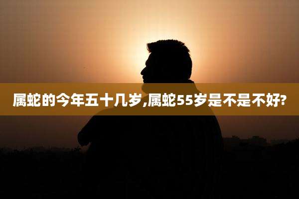 属蛇的今年五十几岁,属蛇55岁是不是不好?