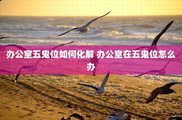 办公室五鬼位如何化解 办公室在五鬼位怎么办