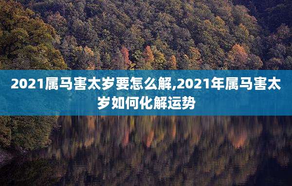 2021属马害太岁要怎么解,2021年属马害太岁如何化解运势
