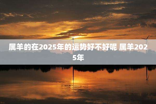 属羊的在2025年的运势好不好呢 属羊2025年