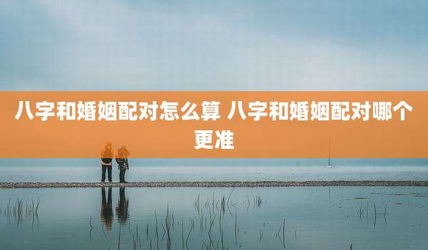 八字和婚姻配对怎么算 八字和婚姻配对哪个更准
