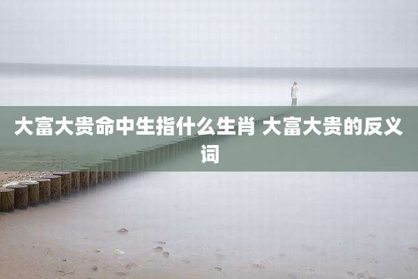大富大贵命中生指什么生肖 大富大贵的反义词