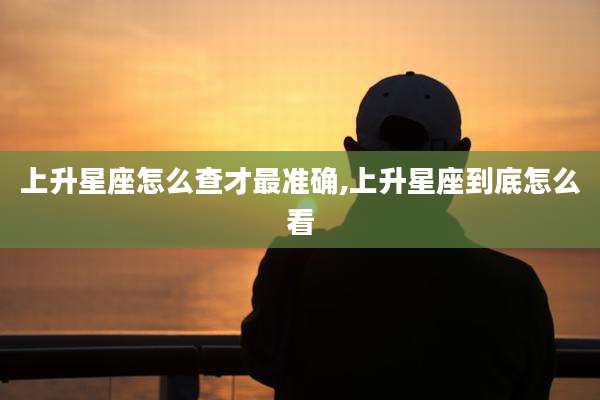 上升星座怎么查才最准确,上升星座到底怎么看