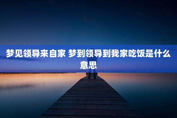 梦见领导来自家 梦到领导到我家吃饭是什么意思