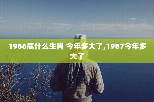 1986属什么生肖 今年多大了,1987今年多大了