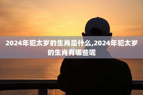 2024年犯太岁的生肖是什么,2024年犯太岁的生肖有哪些呢