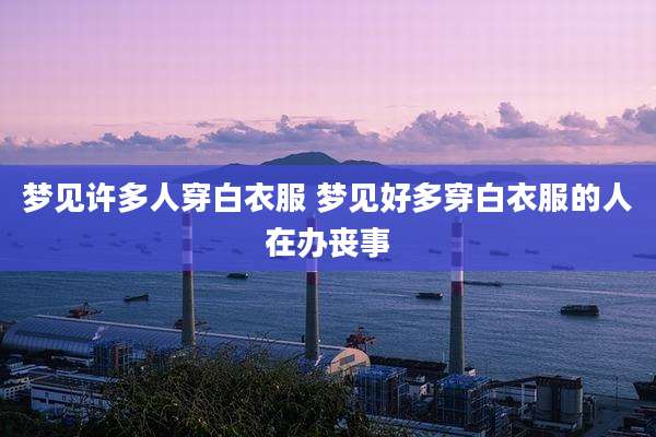 梦见许多人穿白衣服 梦见好多穿白衣服的人在办丧事