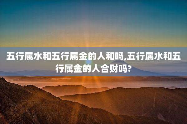 五行属水和五行属金的人和吗,五行属水和五行属金的人合财吗?