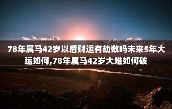 78年属马42岁以后财运有劫数吗未来5年大运如何,78年属马42岁大难如何破