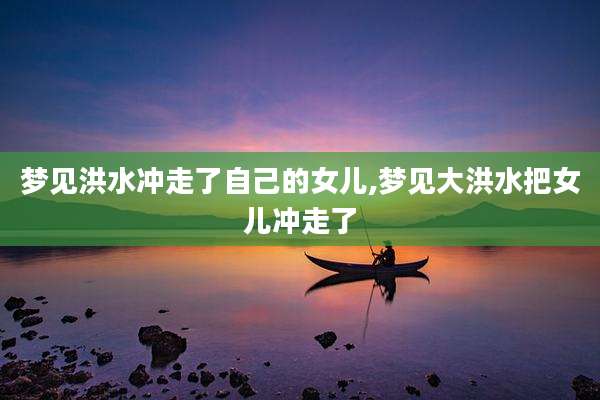 梦见洪水冲走了自己的女儿,梦见大洪水把女儿冲走了