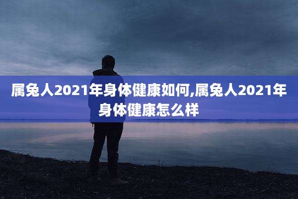 属兔人2021年身体健康如何,属兔人2021年身体健康怎么样