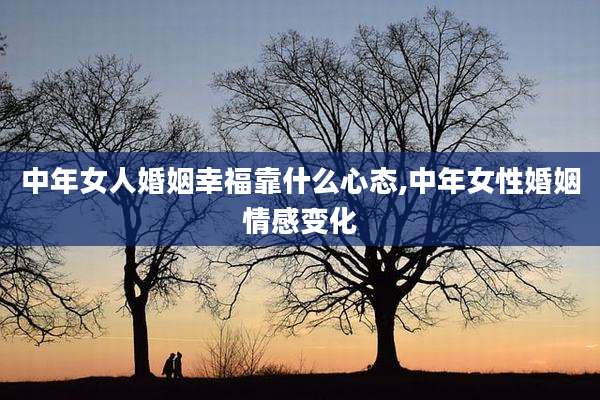 中年女人婚姻幸福靠什么心态,中年女性婚姻情感变化