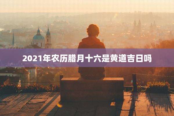 2021年农历腊月十六是黄道吉日吗