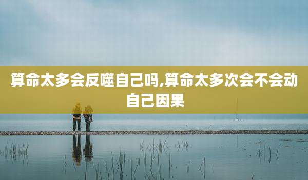 算命太多会反噬自己吗,算命太多次会不会动自己因果