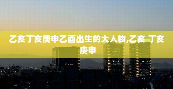 乙亥丁亥庚申乙酉出生的大人物,乙亥 丁亥 庚申