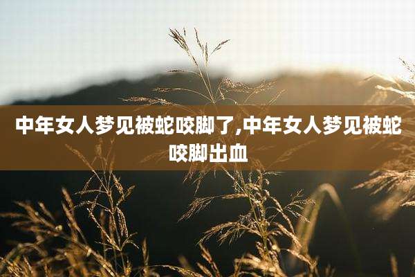 中年女人梦见被蛇咬脚了,中年女人梦见被蛇咬脚出血