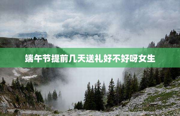 端午节提前几天送礼好不好呀女生
