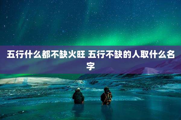 五行什么都不缺火旺 五行不缺的人取什么名字