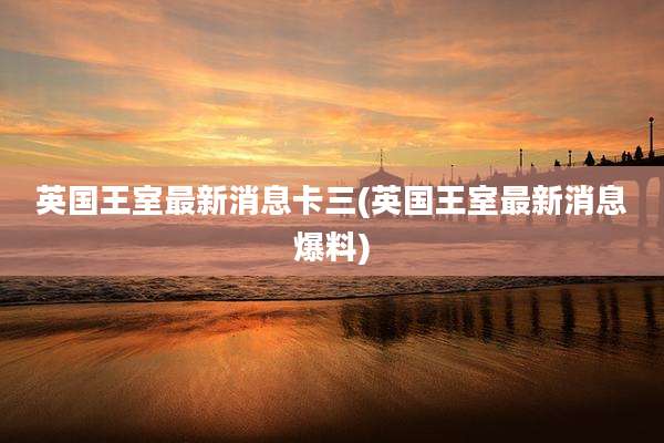 英国王室最新消息卡三(英国王室最新消息爆料)