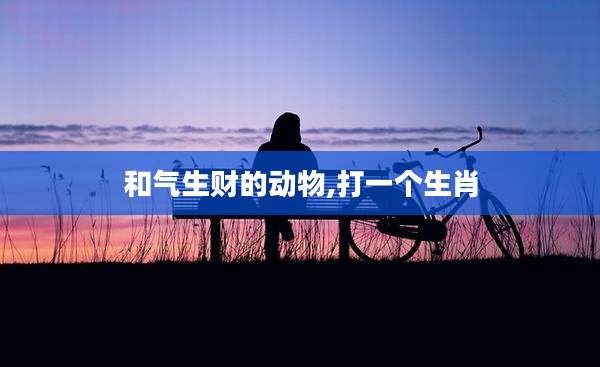 和气生财的动物,打一个生肖