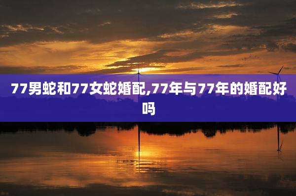 77男蛇和77女蛇婚配,77年与77年的婚配好吗
