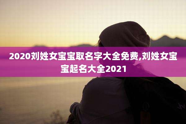 2020刘姓女宝宝取名字大全免费,刘姓女宝宝起名大全2021
