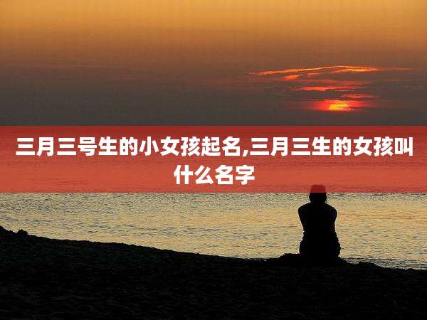 三月三号生的小女孩起名,三月三生的女孩叫什么名字