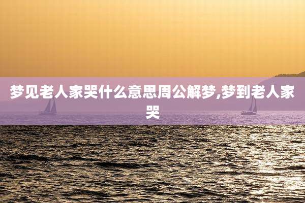 梦见老人家哭什么意思周公解梦,梦到老人家哭