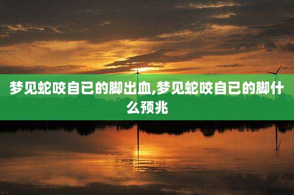 梦见蛇咬自已的脚出血,梦见蛇咬自已的脚什么预兆