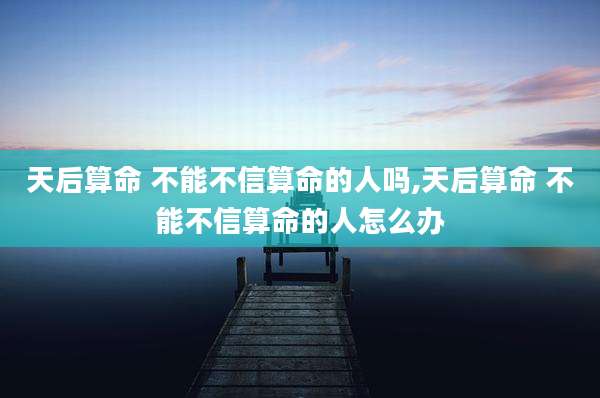 天后算命 不能不信算命的人吗,天后算命 不能不信算命的人怎么办