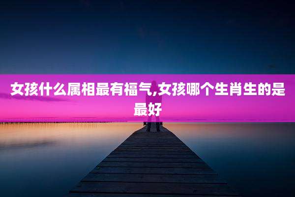 女孩什么属相最有福气,女孩哪个生肖生的是最好