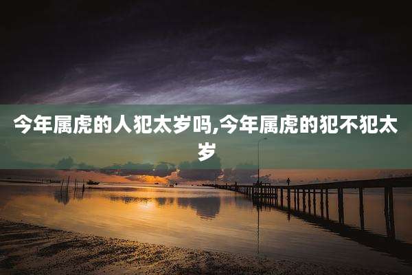 今年属虎的人犯太岁吗,今年属虎的犯不犯太岁