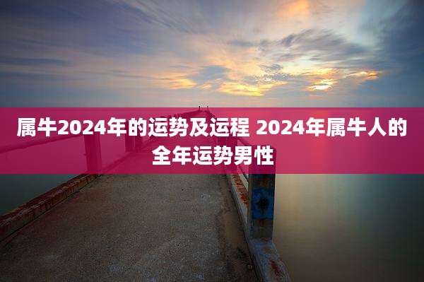 属牛2024年的运势及运程 2024年属牛人的全年运势男性