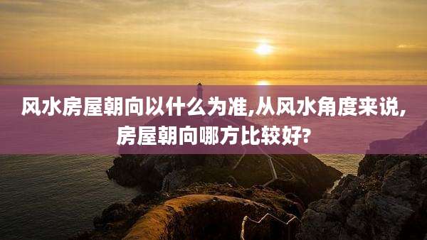 风水房屋朝向以什么为准,从风水角度来说,房屋朝向哪方比较好?