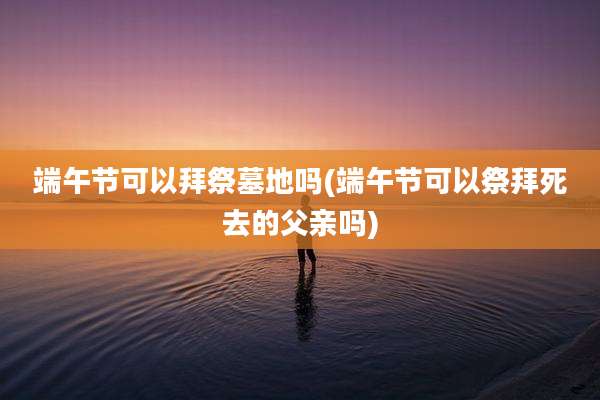 端午节可以拜祭墓地吗(端午节可以祭拜死去的父亲吗)