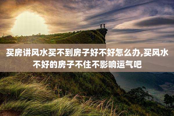 买房讲风水买不到房子好不好怎么办,买风水不好的房子不住不影响运气吧
