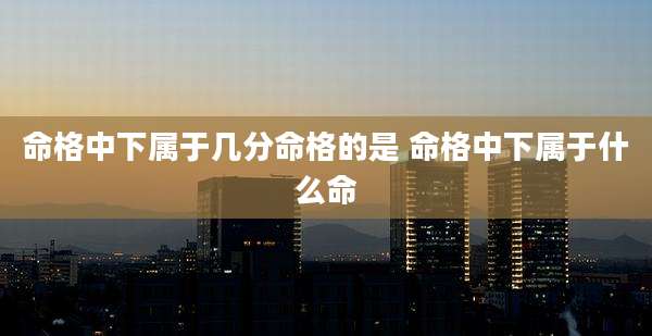 命格中下属于几分命格的是 命格中下属于什么命