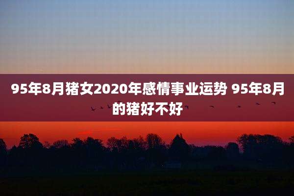 95年8月猪女2020年感情事业运势 95年8月的猪好不好