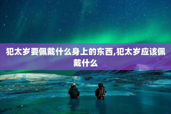 犯太岁要佩戴什么身上的东西,犯太岁应该佩戴什么