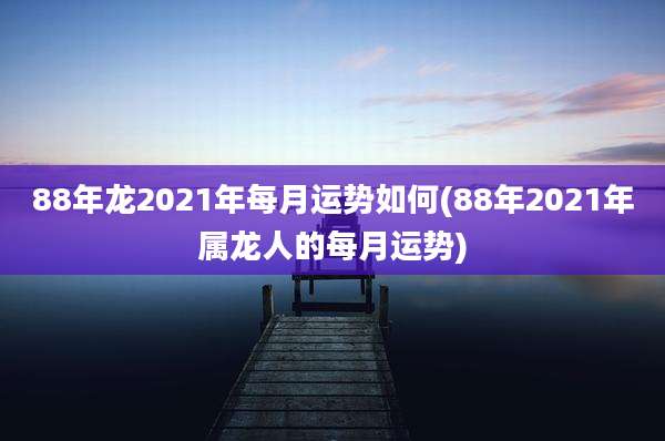88年龙2021年每月运势如何(88年2021年属龙人的每月运势)