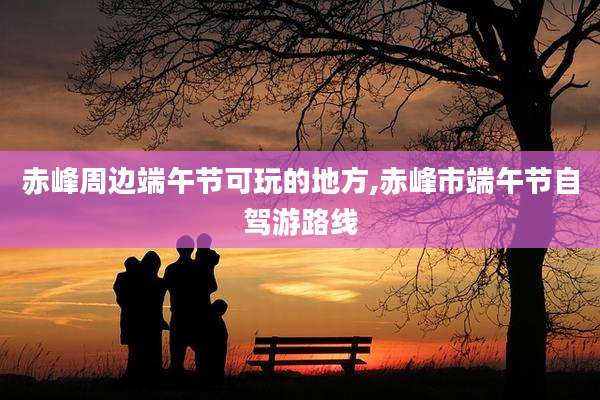 赤峰周边端午节可玩的地方,赤峰市端午节自驾游路线