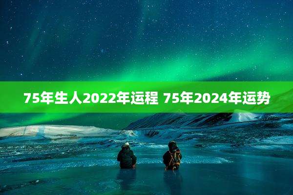 75年生人2022年运程 75年2024年运势