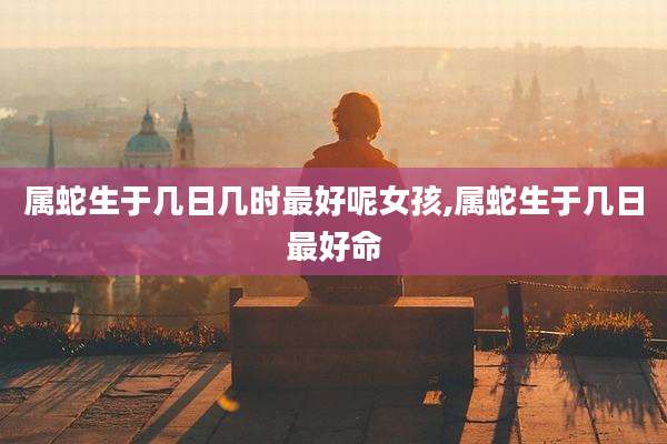 属蛇生于几日几时最好呢女孩,属蛇生于几日最好命