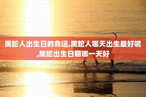 属蛇人出生日的命运,属蛇人哪天出生最好呢,属蛇出生日期哪一天好