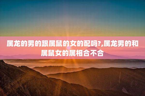 属龙的男的跟属鼠的女的配吗?,属龙男的和属鼠女的属相合不合