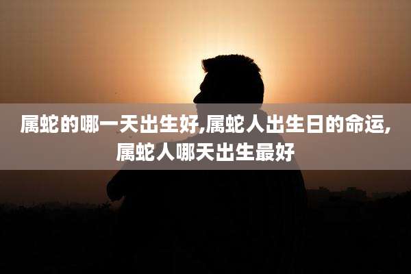 属蛇的哪一天出生好,属蛇人出生日的命运,属蛇人哪天出生最好
